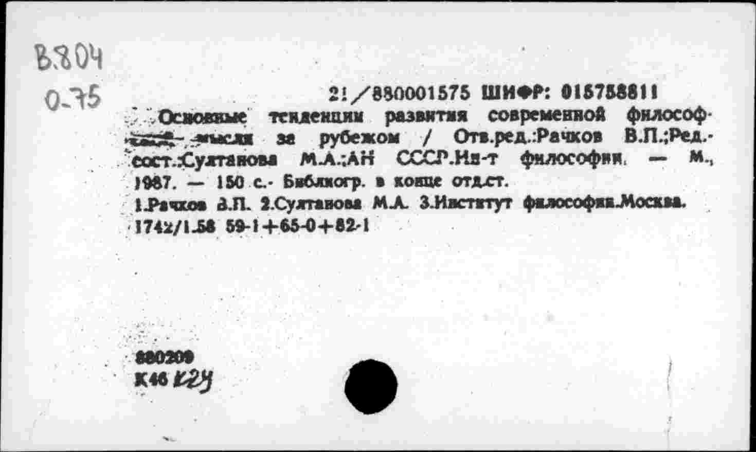 ﻿шч
Ф21/880001575 ШИФР: 015758811 ..'Основные тенденции развитая современной философ пйВЙ-. т»мсдж за рубежом / Отв.ред.:Рачхов В.П.;Ред.-"еостХултанова МЛ.-.АН СССР.Нн-т философии. — М-.
1М7. — 150 с.- Бвблвогр. в конце отдхт.
1 .Рачков 8.Л. З.Судгтавова МХ З.Иистггут фялософяяЛосква. 1742/1-М Ю-1+65-0+82Я
880200 К4вГ^/